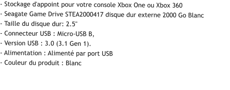 - Stockage d'appoint pour votre console Xbox One ou Xbox 360 - Seagate Game Drive STEA2000417 disque dur externe 2000 Go Blanc - Taille du disque dur: 2.5" - Connecteur USB : Micro-USB B, - Version USB : 3.0 (3.1 Gen 1). - Alimentation : Alimenté par port USB - Couleur du produit : Blanc