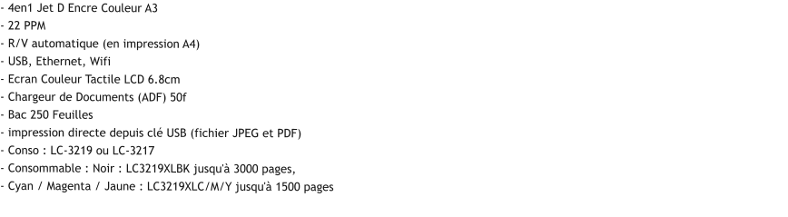 - 4en1 Jet D Encre Couleur A3 - 22 PPM - R/V automatique (en impression A4) - USB, Ethernet, Wifi - Ecran Couleur Tactile LCD 6.8cm - Chargeur de Documents (ADF) 50f - Bac 250 Feuilles - impression directe depuis clé USB (fichier JPEG et PDF) - Conso : LC-3219 ou LC-3217  - Consommable : Noir : LC3219XLBK jusqu'à 3000 pages, - Cyan / Magenta / Jaune : LC3219XLC/M/Y jusqu'à 1500 pages