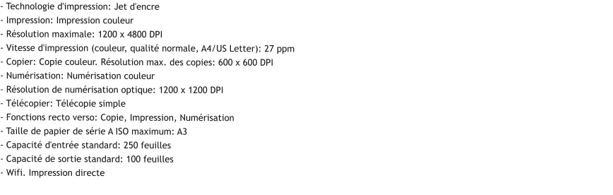 - Technologie d'impression: Jet d'encre - Impression: Impression couleur - Résolution maximale: 1200 x 4800 DPI - Vitesse d'impression (couleur, qualité normale, A4/US Letter): 27 ppm - Copier: Copie couleur. Résolution max. des copies: 600 x 600 DPI - Numérisation: Numérisation couleur - Résolution de numérisation optique: 1200 x 1200 DPI - Télécopier: Télécopie simple - Fonctions recto verso: Copie, Impression, Numérisation - Taille de papier de série A ISO maximum: A3 - Capacité d'entrée standard: 250 feuilles - Capacité de sortie standard: 100 feuilles - Wifi. Impression directe