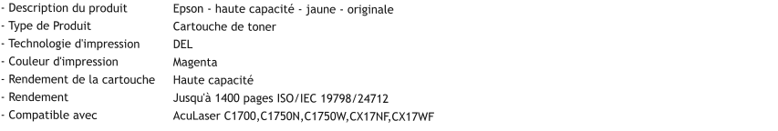 - Description du produit		Epson - haute capacité - jaune - originale - Type de Produit			Cartouche de toner - Technologie d'impression	DEL - Couleur d'impression		Magenta - Rendement de la cartouche	Haute capacité - Rendement				Jusqu'à 1400 pages ISO/IEC 19798/24712 - Compatible avec			AcuLaser C1700,C1750N,C1750W,CX17NF,CX17WF