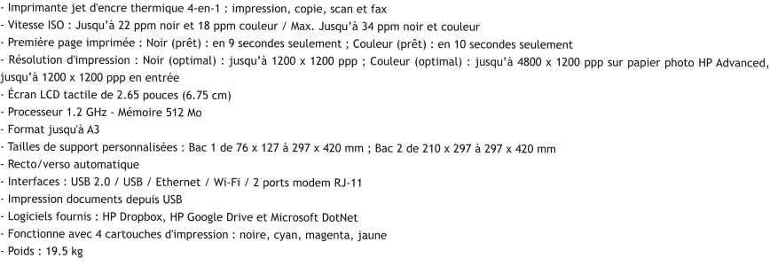 - Imprimante jet d'encre thermique 4-en-1 : impression, copie, scan et fax - Vitesse ISO : Jusqu’à 22 ppm noir et 18 ppm couleur / Max. Jusqu’à 34 ppm noir et couleur - Première page imprimée : Noir (prêt) : en 9 secondes seulement ; Couleur (prêt) : en 10 secondes seulement - Résolution d'impression : Noir (optimal) : jusqu’à 1200 x 1200 ppp ; Couleur (optimal) : jusqu’à 4800 x 1200 ppp sur papier photo HP Advanced, jusqu’à 1200 x 1200 ppp en entrée - Écran LCD tactile de 2.65 pouces (6.75 cm) - Processeur 1.2 GHz - Mémoire 512 Mo - Format jusqu'à A3 - Tailles de support personnalisées : Bac 1 de 76 x 127 à 297 x 420 mm ; Bac 2 de 210 x 297 à 297 x 420 mm - Recto/verso automatique - Interfaces : USB 2.0 / USB / Ethernet / Wi-Fi / 2 ports modem RJ-11 - Impression documents depuis USB - Logiciels fournis : HP Dropbox, HP Google Drive et Microsoft DotNet - Fonctionne avec 4 cartouches d'impression : noire, cyan, magenta, jaune - Poids : 19.5 kg