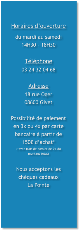 Horaires d’ouverture du mardi au samedi 14H30 - 18H30  Téléphone 03 24 32 04 68  Adresse 18 rue Oger 08600 Givet  Possibilité de paiement en 3x ou 4x par carte bancaire à partir de 150€ d’achat* (*avec frais de dossier de 2% du montant total)   Nous acceptons les chèques cadeaux La Pointe